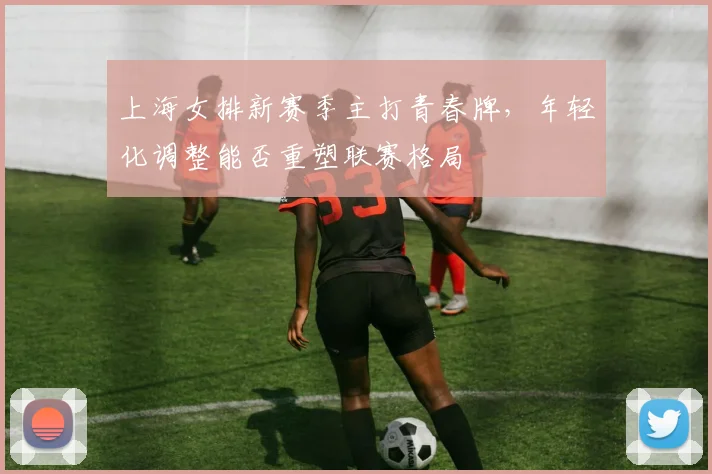 上海女排新赛季主打青春牌，年轻化调整能否重塑联赛格局