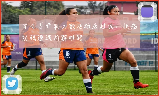 字母哥牵制力激活雄鹿进攻，快船防线遭遇拆解难题