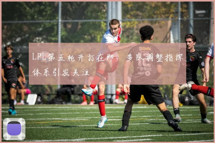 LPL第五轮开打在即，多队调整指挥体系引发关注